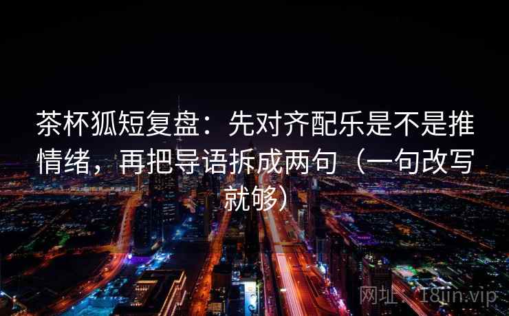 茶杯狐短复盘：先对齐配乐是不是推情绪，再把导语拆成两句（一句改写就够）