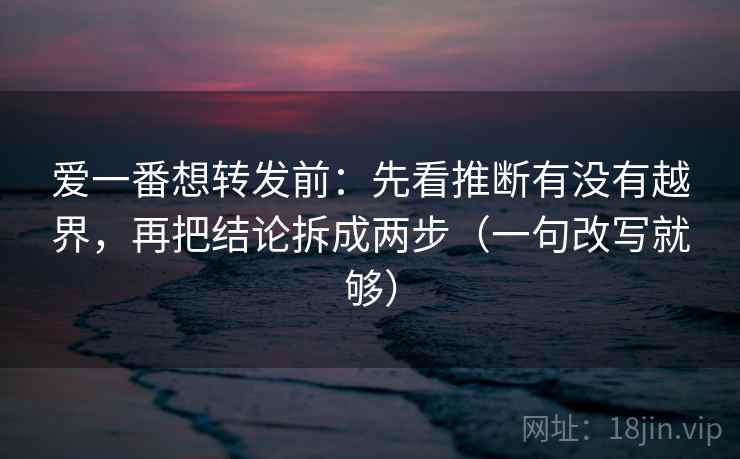 爱一番想转发前：先看推断有没有越界，再把结论拆成两步（一句改写就够）