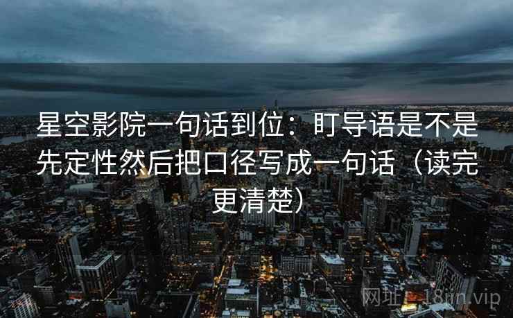 星空影院一句话到位：盯导语是不是先定性然后把口径写成一句话（读完更清楚）