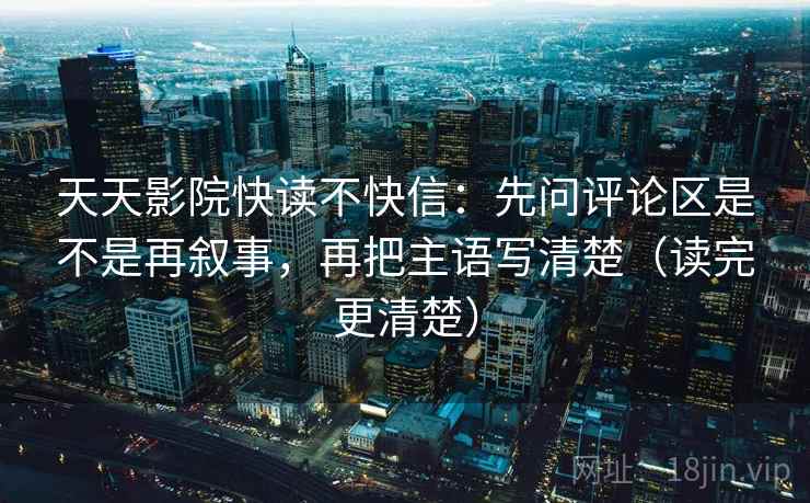 天天影院快读不快信：先问评论区是不是再叙事，再把主语写清楚（读完更清楚）  第2张