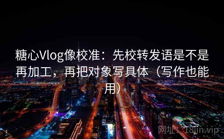 糖心Vlog像校准:先校转发语是不是再加工,再把对象写具体(写作也能用) 第2张 糖心Vlog像校准:先校转发语是不是再加工,再把对象写具体(写作也能用) 第2张