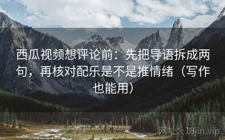 西瓜视频想评论前：先把导语拆成两句，再核对配乐是不是推情绪（写作也能用）