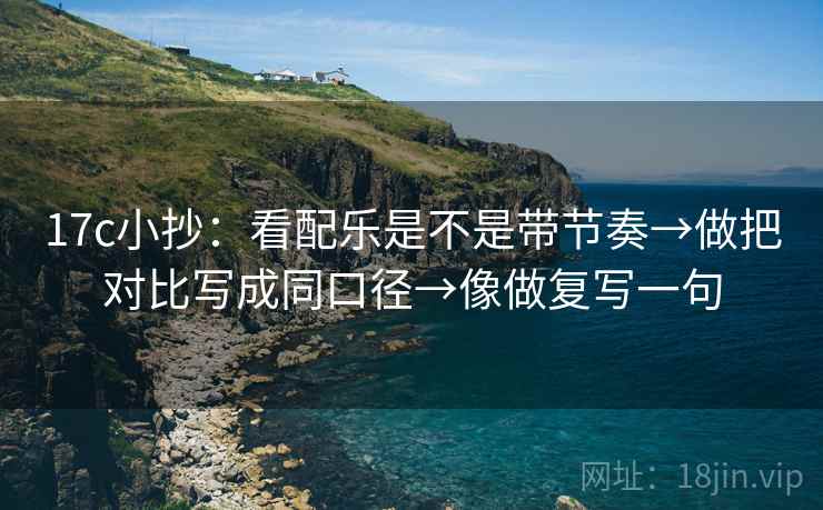 17c小抄：看配乐是不是带节奏→做把对比写成同口径→像做复写一句