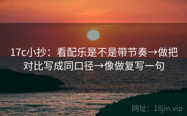 17c小抄：看配乐是不是带节奏→做把对比写成同口径→像做复写一句  第2张