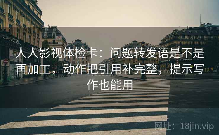 人人影视体检卡：问题转发语是不是再加工，动作把引用补完整，提示写作也能用  第2张