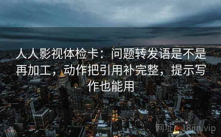 人人影视体检卡：问题转发语是不是再加工，动作把引用补完整，提示写作也能用