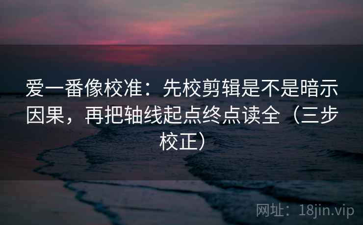 爱一番像校准：先校剪辑是不是暗示因果，再把轴线起点终点读全（三步校正）