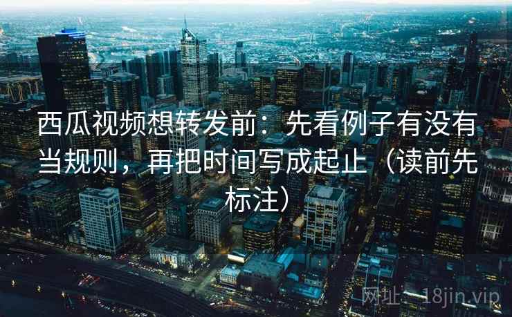 西瓜视频想转发前：先看例子有没有当规则，再把时间写成起止（读前先标注）