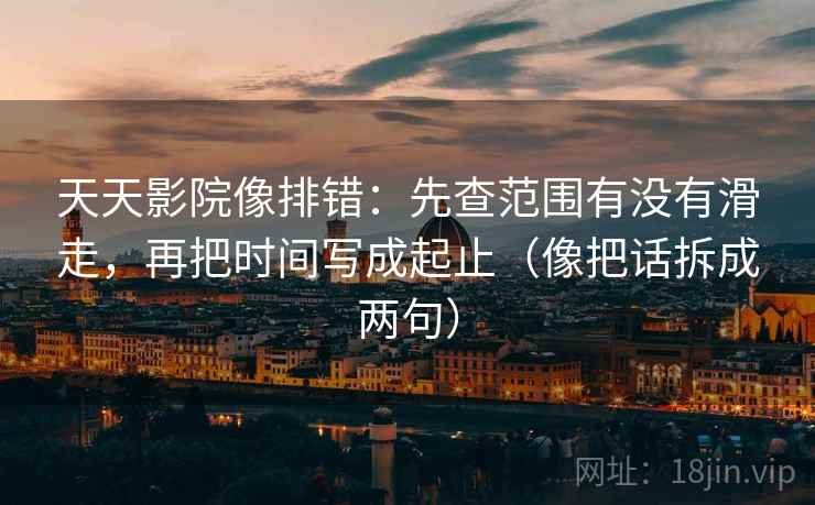 天天影院像排错：先查范围有没有滑走，再把时间写成起止（像把话拆成两句）  第2张