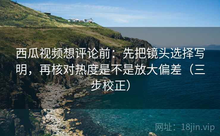 西瓜视频想评论前：先把镜头选择写明，再核对热度是不是放大偏差（三步校正）
