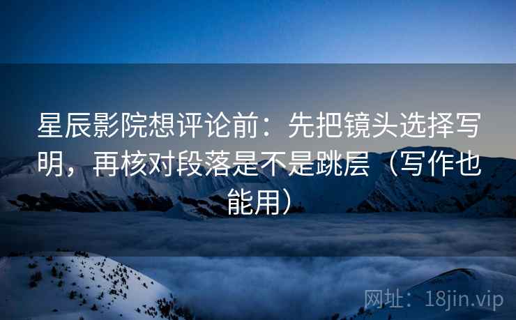 星辰影院想评论前：先把镜头选择写明，再核对段落是不是跳层（写作也能用）