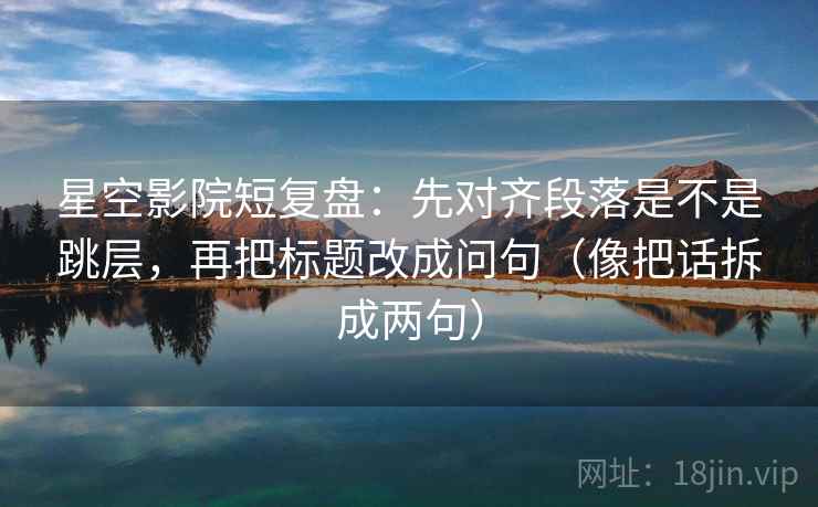 星空影院短复盘:先对齐段落是不是跳层,再把标题改成问句(像把话拆成两句) 第2张 星空影院短复盘:先对齐段落是不是跳层,再把标题改成问句(像把话拆成两句) 第2张