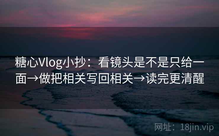 糖心Vlog小抄：看镜头是不是只给一面→做把相关写回相关→读完更清醒