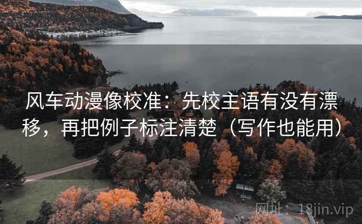 风车动漫像校准：先校主语有没有漂移，再把例子标注清楚（写作也能用）
