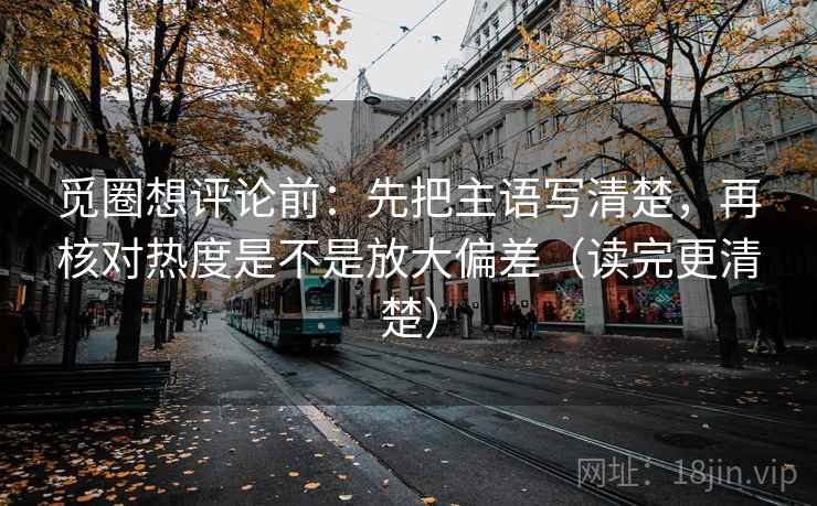觅圈想评论前：先把主语写清楚，再核对热度是不是放大偏差（读完更清楚）