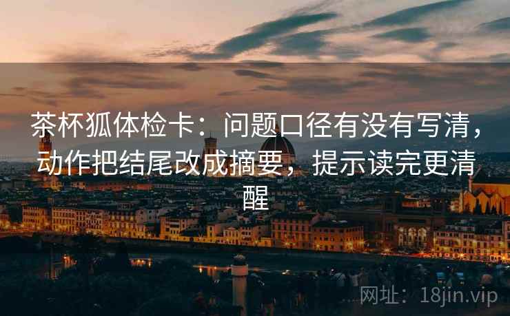 茶杯狐体检卡：问题口径有没有写清，动作把结尾改成摘要，提示读完更清醒  第2张
