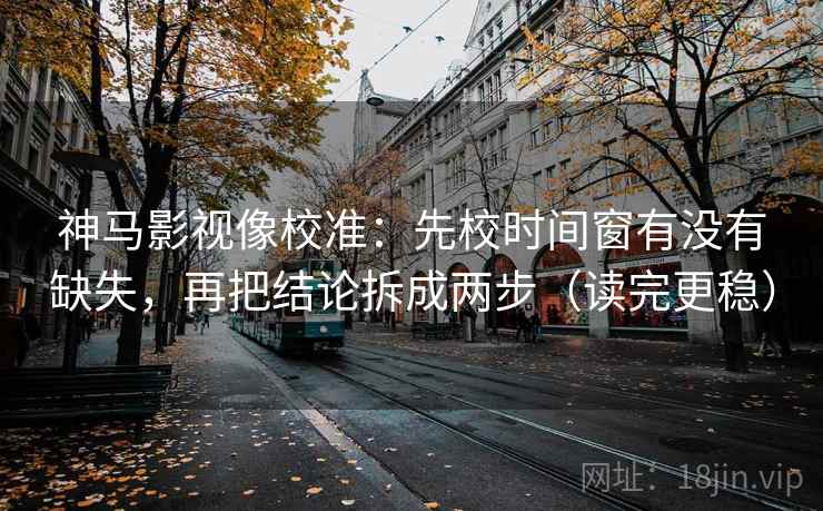 神马影视像校准：先校时间窗有没有缺失，再把结论拆成两步（读完更稳）