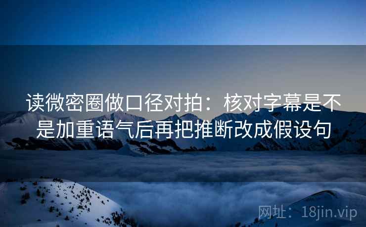 读微密圈做口径对拍：核对字幕是不是加重语气后再把推断改成假设句  第2张