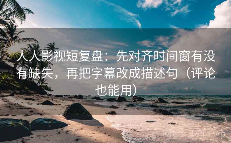 人人影视短复盘：先对齐时间窗有没有缺失，再把字幕改成描述句（评论也能用）