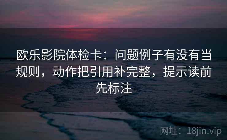 欧乐影院体检卡：问题例子有没有当规则，动作把引用补完整，提示读前先标注  第2张