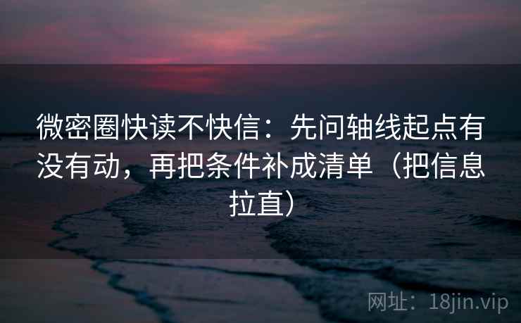 微密圈快读不快信：先问轴线起点有没有动，再把条件补成清单（把信息拉直）