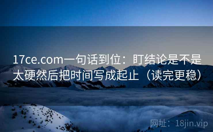 17ce.com一句话到位：盯结论是不是太硬然后把时间写成起止（读完更稳）  第2张